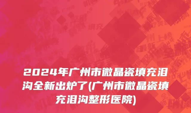 2024年广州市微晶瓷填充泪沟全新出炉了(广州市微晶瓷填充泪沟整形医院)