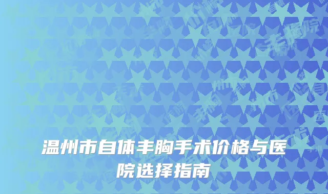 温州市自体丰胸手术价格与医院选择指南