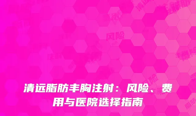 清远脂肪丰胸注射：风险、费用与医院选择指南