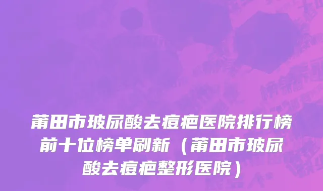莆田市玻尿酸去痘疤医院排行榜前十位榜单刷新（莆田市玻尿酸去痘疤整形医院）