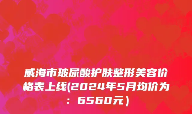威海市玻尿酸护肤整形美容价格表上线(2024年5月均价为：6560元）