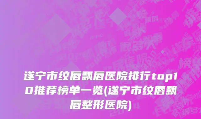 遂宁市纹唇飘唇医院排行top10推荐榜单一览(遂宁市纹唇飘唇整形医院)