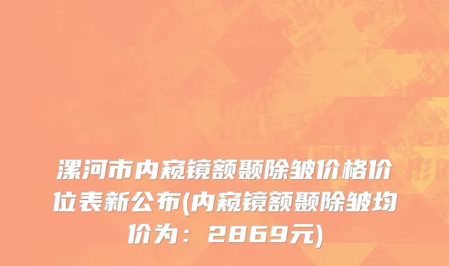 漯河市内窥镜额颞除皱价格价位表新公布(内窥镜额颞除皱均价为：2869元)