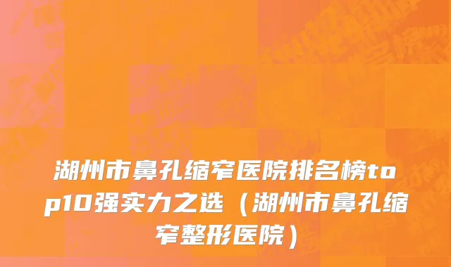 湖州市鼻孔缩窄医院排名榜top10强实力之选（湖州市鼻孔缩窄整形医院）