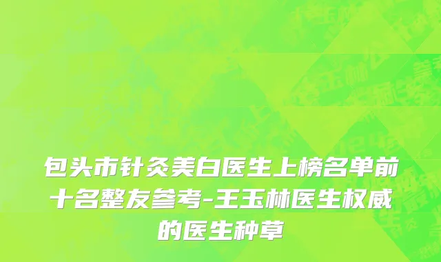 包头市针灸美白医生上榜名单前十名整友参考-王玉林医生权威的医生种草