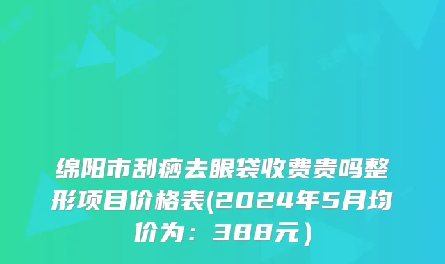 绵阳市刮痧去眼袋收费贵吗整形项目价格表(2024年5月均价为：388元）