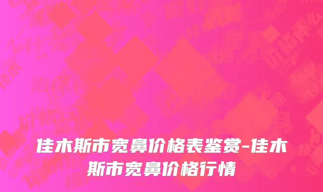 佳木斯市宽鼻价格表鉴赏-佳木斯市宽鼻价格行情