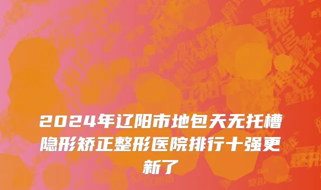 2024年辽阳市地包天无托槽隐形矫正整形医院排行十强更新了