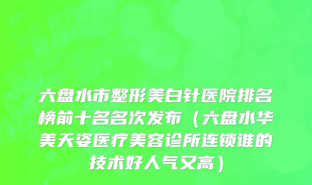六盘水市整形美白针医院排名榜前十名名次发布（六盘水华美天姿医疗美容诊所连锁谁的技术好人气又高）