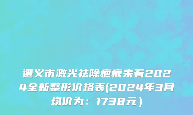 遵义市激光祛除疤痕来看2024全新整形价格表(2024年3月均价为：1738元）