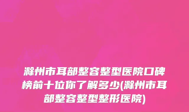 滁州市耳部整容整型医院口碑榜前十位你了解多少(滁州市耳部整容整型整形医院)