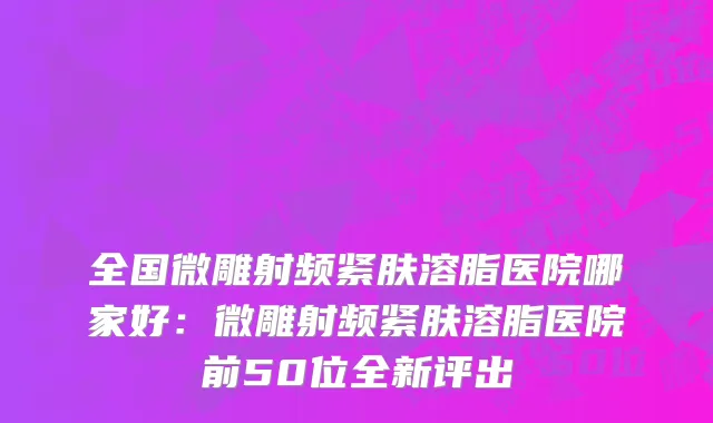 全国微雕射频紧肤溶脂医院哪家好：微雕射频紧肤溶脂医院前50位全新评出