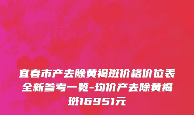 宜春市产去除黄褐斑价格价位表全新参考一览-均价产去除黄褐斑16951元
