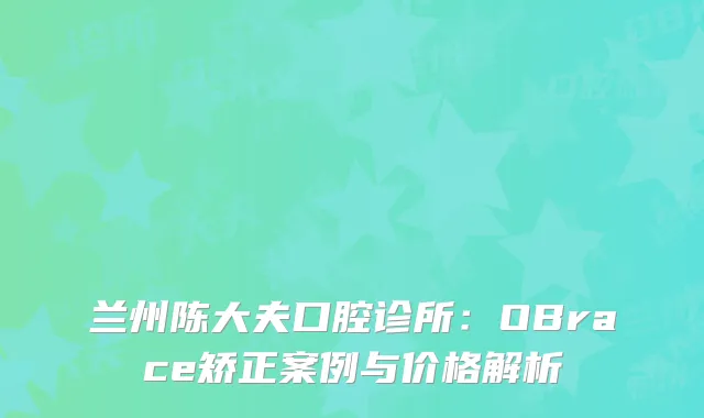 兰州陈大夫口腔诊所：OBrace矫正案例与价格解析