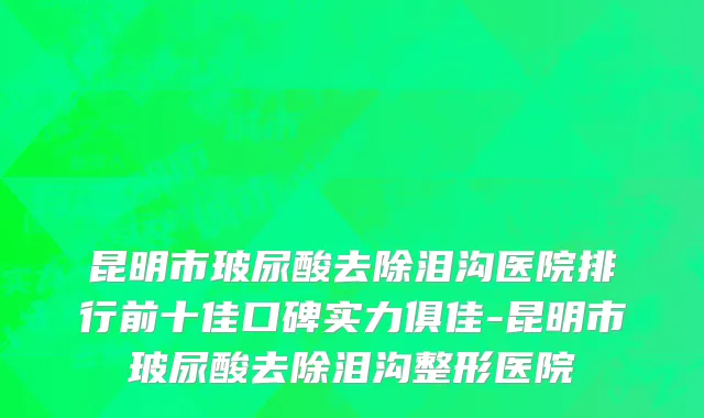 昆明市玻尿酸去除泪沟医院排行前十佳口碑实力俱佳-昆明市玻尿酸去除泪沟整形医院