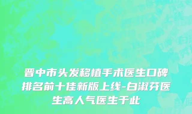晋中市头发移植手术医生口碑排名前十佳新版上线-白淑芬医生高人气医生于此