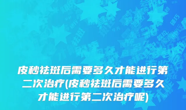 皮秒祛斑后需要多久才能进行第二次治疗(皮秒祛斑后需要多久才能进行第二次治疗呢)