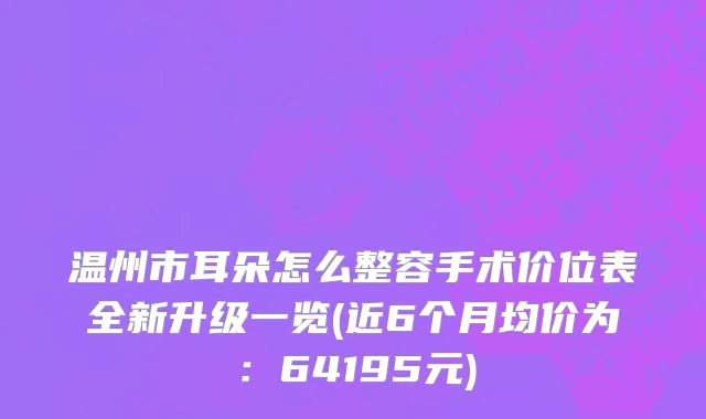 温州市耳朵怎么整容手术价位表全新升级一览(近6个月均价为：64195元)