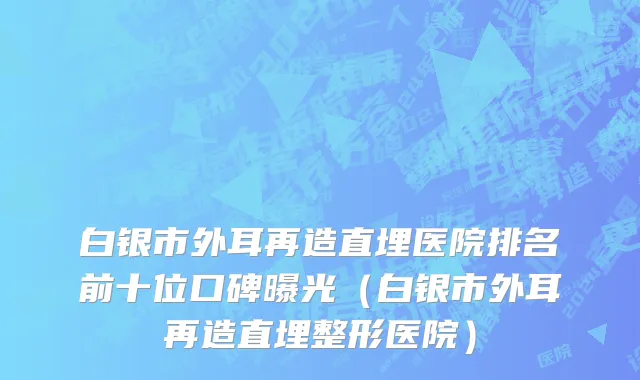 白银市外耳再造直埋医院排名前十位口碑曝光（白银市外耳再造直埋整形医院）