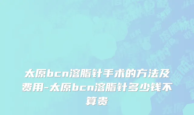 太原bcn溶脂针手术的方法及费用-太原bcn溶脂针多少钱不算贵