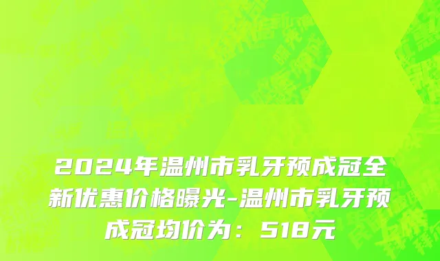 2024年温州市乳牙预成冠全新优惠价格曝光-温州市乳牙预成冠均价为：518元
