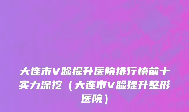 大连市V脸提升医院排行榜前十实力深挖（大连市V脸提升整形医院）