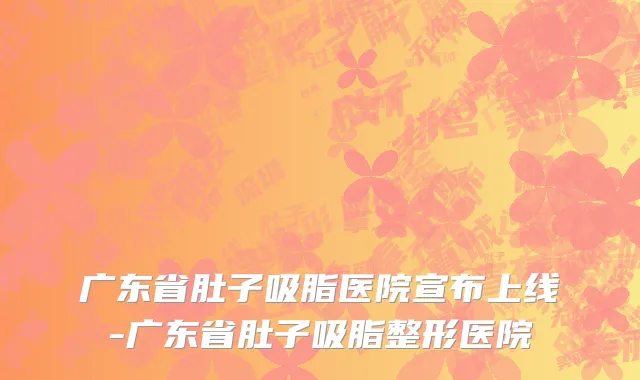广东省肚子吸脂医院宣布上线-广东省肚子吸脂整形医院