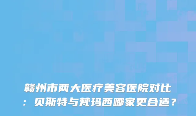 赣州市两大医疗美容医院对比：贝斯特与梵玛西哪家更合适？
