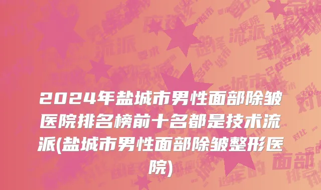 2024年盐城市男性面部除皱医院排名榜前十名都是技术流派(盐城市男性面部除皱整形医院)