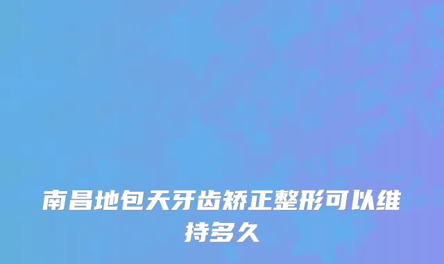 南昌地包天牙齿矫正整形可以维持多久