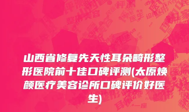 山西省修复先天性耳朵畸形整形医院前十佳口碑评测(太原焕颜医疗美容诊所口碑评价好医生)