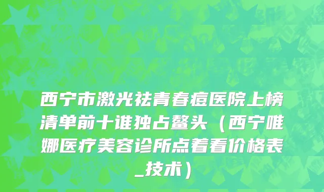 西宁市激光祛青春痘医院上榜清单前十谁独占鳌头（西宁唯娜医疗美容诊所点着看价格表_技术）