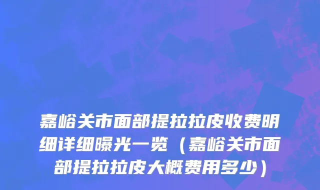 嘉峪关市面部提拉拉皮收费明细详细曝光一览（嘉峪关市面部提拉拉皮大概费用多少）