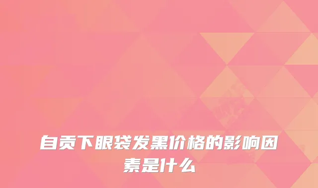 自贡下眼袋发黑价格的影响因素是什么
