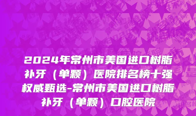 2024年常州市美国进口树脂补牙（单颗）医院排名榜十强权威甄选-常州市美国进口树脂补牙（单颗）口腔医院