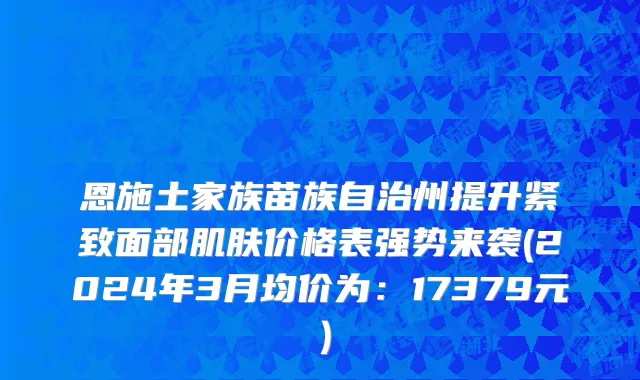 恩施土家族苗族自治州提升紧致面部肌肤价格表强势来袭(2024年3月均价为：17379元）