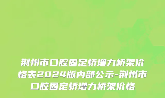 荆州市口腔固定桥增力桥架价格表2024版内部公示-荆州市口腔固定桥增力桥架价格