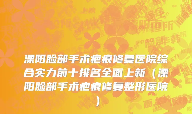 溧阳脸部手术疤痕修复医院综合实力前十排名全面上新(溧阳脸部手术疤痕修复整形医院)