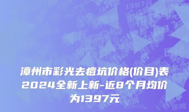 漳州市彩光去痘坑价格(价目)表2024全新上新-近8个月均价为1397元