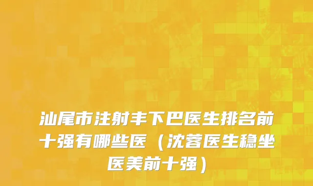 汕尾市注射丰下巴医生排名前十强有哪些医（沈蓉医生稳坐医美前十强）
