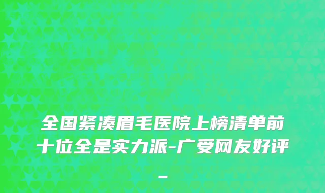 全国紧凑眉毛医院上榜清单前十位全是实力派-广受网友好评_