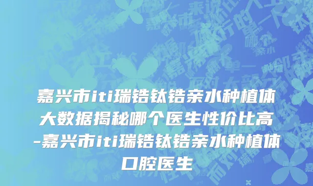 嘉兴市iti瑞锆钛锆亲水种植体大数据揭秘哪个医生性价比高-嘉兴市iti瑞锆钛锆亲水种植体口腔医生