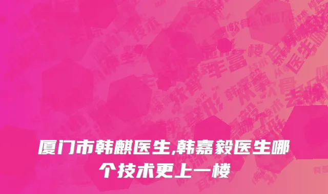 厦门市韩麒医生,韩嘉毅医生哪个技术更上一楼