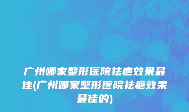 广州哪家整形医院祛疤效果最佳(广州哪家整形医院祛疤效果最佳的)