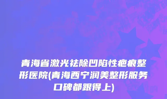 青海省激光祛除凹陷性疤痕整形医院(青海西宁润美整形服务口碑都跟得上)