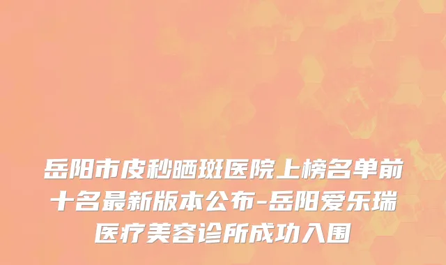 岳阳市皮秒晒斑医院上榜名单前十名最新版本公布-岳阳爱乐瑞医疗美容诊所成功入围