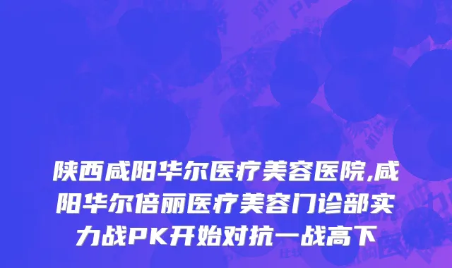 陕西咸阳华尔医疗美容医院,咸阳华尔倍丽医疗美容门诊部实力战PK开始对抗一战高下