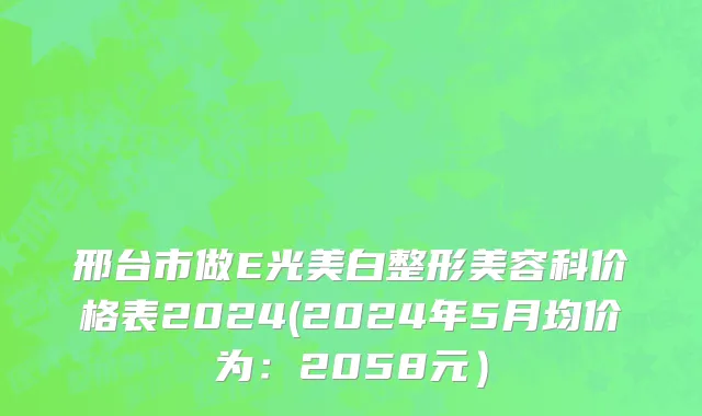 邢台市做E光美白整形美容科价格表2024(2024年5月均价为：2058元）