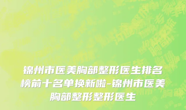 锦州市医美胸部整形医生排名榜前十名单换新啦-锦州市医美胸部整形整形医生