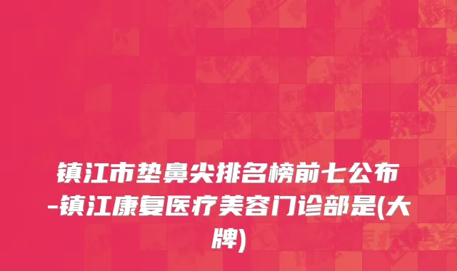 镇江市垫鼻尖排名榜前七公布-镇江康复医疗美容门诊部是(大牌)
